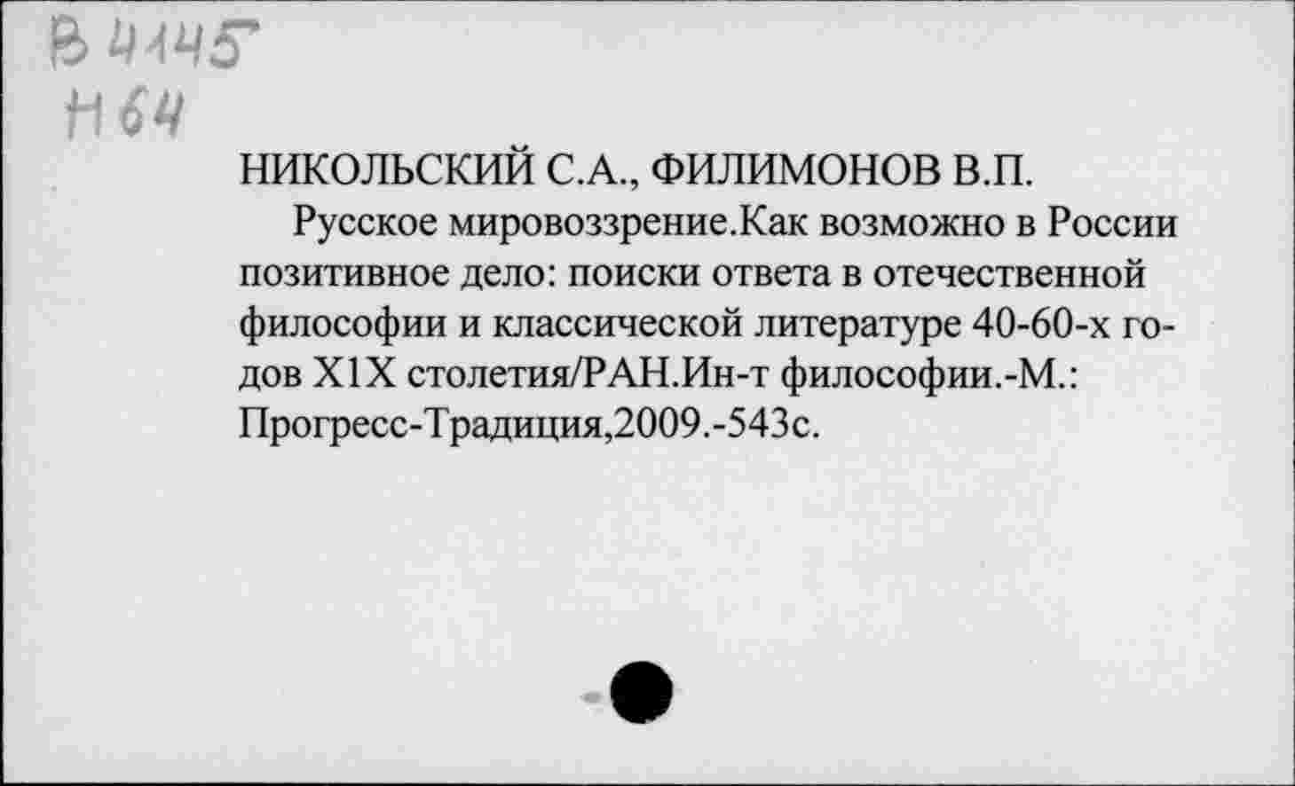 ﻿НИКОЛЬСКИЙ С.А., ФИЛИМОНОВ в.п.
Русское мировоззрение.Как возможно в России позитивное дело: поиски ответа в отечественной философии и классической литературе 40-60-х годов XIX столетия/РАН.Ин-т философии.-М.: Прогресс-Традиция,2009.-543с.